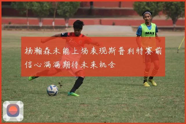 杨瀚森未能上场表现斯普利特赛前信心满满期待未来机会