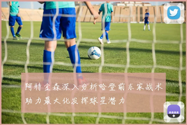 阿特金森深入分析哈登前东家战术助力最大化发挥球星潜力