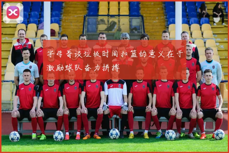 字母哥谈垃圾时间扣篮的意义在于激励球队奋力拼搏