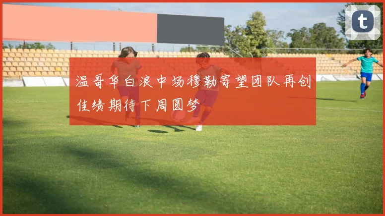 温哥华白浪中场穆勒寄望团队再创佳绩期待下周圆梦