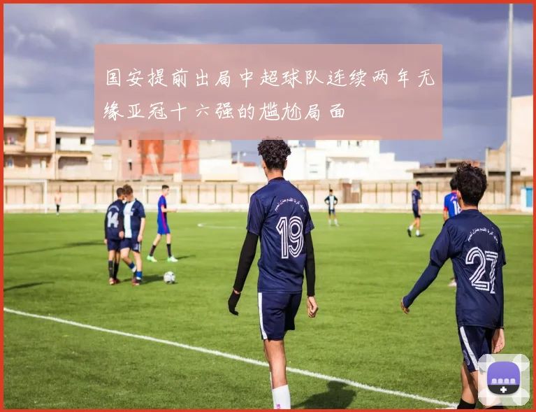 国安提前出局中超球队连续两年无缘亚冠十六强的尴尬局面