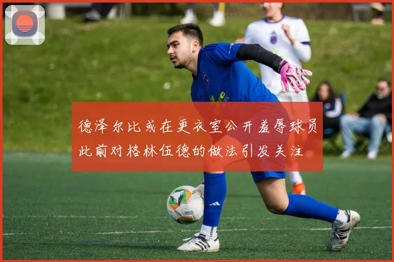 德泽尔比或在更衣室公开羞辱球员此前对格林伍德的做法引发关注