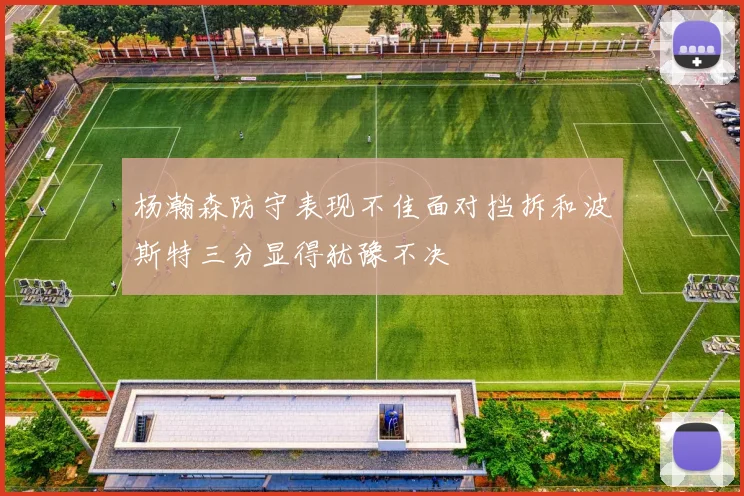 杨瀚森防守表现不佳面对挡拆和波斯特三分显得犹豫不决