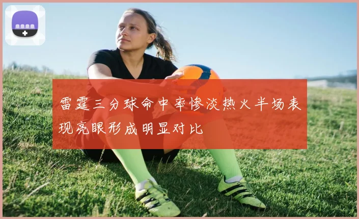 雷霆三分球命中率惨淡热火半场表现亮眼形成明显对比