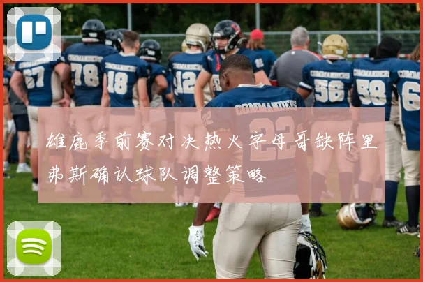 雄鹿季前赛对决热火字母哥缺阵里弗斯确认球队调整策略