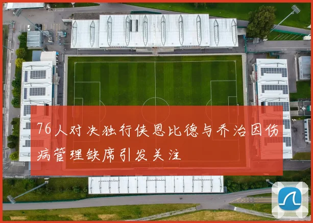 76人对决独行侠恩比德与乔治因伤病管理缺席引发关注