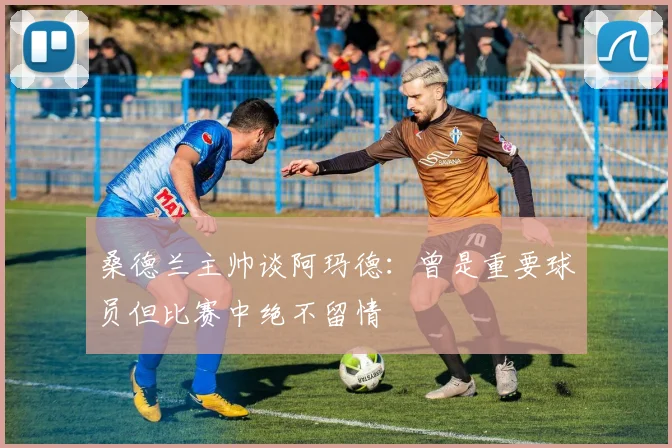 桑德兰主帅谈阿玛德：曾是重要球员但比赛中绝不留情