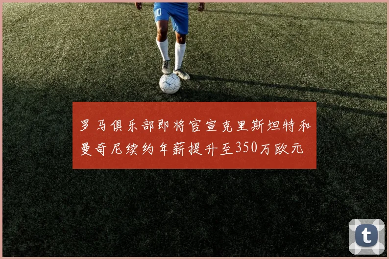罗马俱乐部即将官宣克里斯坦特和曼奇尼续约年薪提升至350万欧元