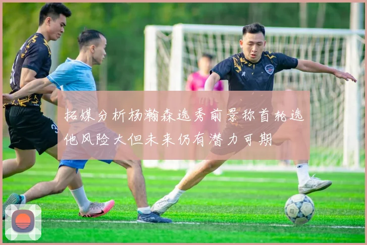拓媒分析杨瀚森选秀前景称首轮选他风险大但未来仍有潜力可期
