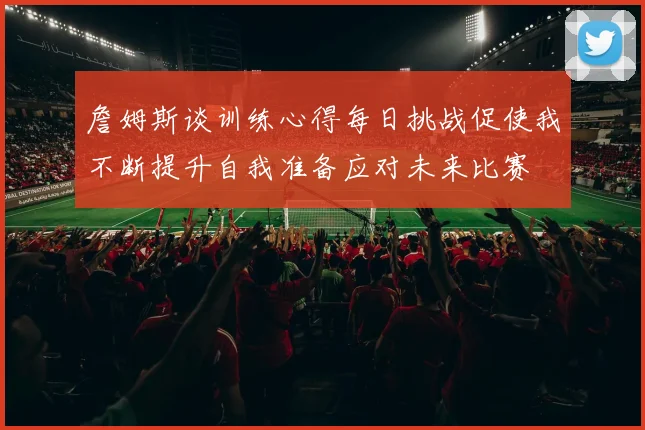 詹姆斯谈训练心得每日挑战促使我不断提升自我准备应对未来比赛