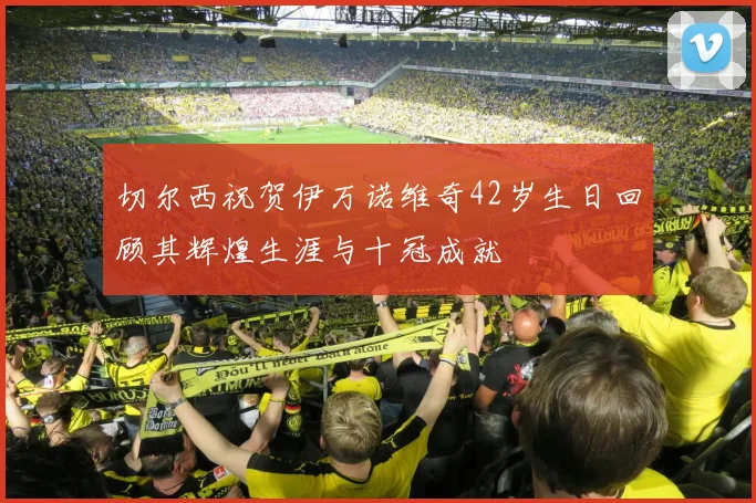 切尔西祝贺伊万诺维奇42岁生日回顾其辉煌生涯与十冠成就