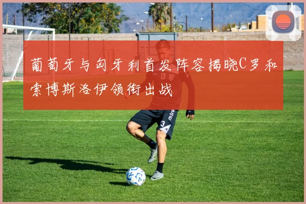 葡萄牙与匈牙利首发阵容揭晓C罗和索博斯洛伊领衔出战