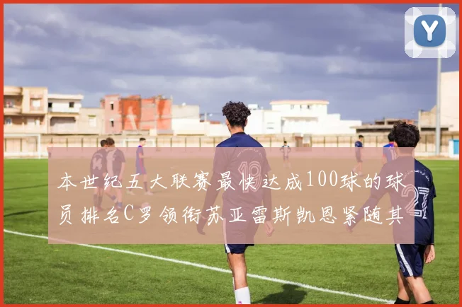本世纪五大联赛最快达成100球的球员排名C罗领衔苏亚雷斯凯恩紧随其后