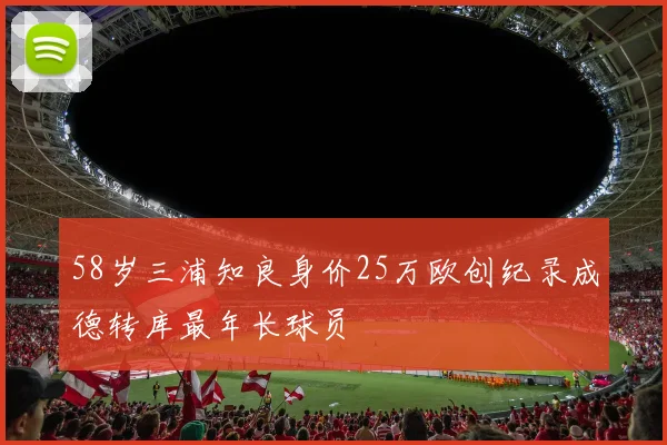 58岁三浦知良身价25万欧创纪录成德转库最年长球员