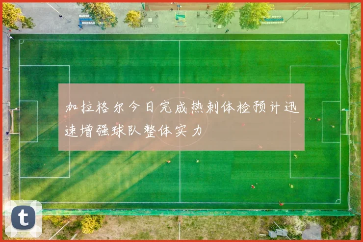 加拉格尔今日完成热刺体检预计迅速增强球队整体实力