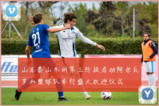山东泰山冬训第三阶段启动阿尔瓦罗加盟球队举行盛大欢迎仪式