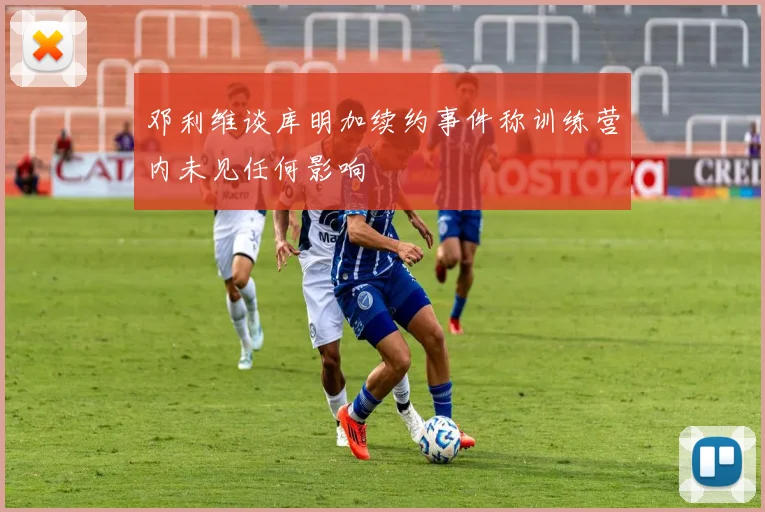 邓利维谈库明加续约事件称训练营内未见任何影响