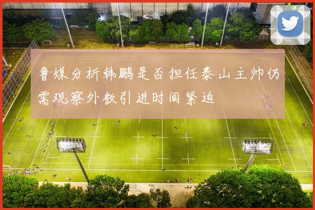 鲁媒分析韩鹏是否担任泰山主帅仍需观察外教引进时间紧迫