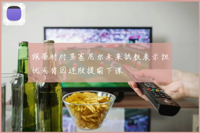 佩蒂特对罗塞尼尔未来执教表示担忧或将因连败提前下课